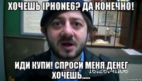 хочешь iphone6? да конечно! иди купи! спроси меня денег хочешь.....