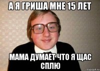 а я гриша мне 15 лет мама думает что я щас сплю