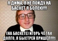 я дима, я не пойду на баскет я болею!!! (на баскете) игорь чё так долго, я быстрей пришёл!!!1