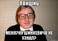 поншиь меня?ну шинкевичв не узнал?