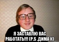  я заставлю вас работать!!! (p.s .дима к)