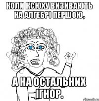 Коли Ксюху визивають на алгебрі першою, а на остальних ігнор.