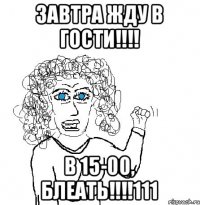 ЗАВТРА ЖДУ В ГОСТИ!!!! В 15-00, БЛЕАТЬ!!!!111