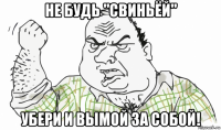 не будь "свиньёй" убери и вымой за собой!