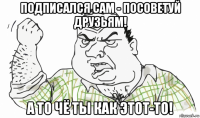 подписался сам - посоветуй друзьям! а то чё ты как этот-то!