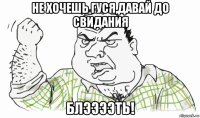 не хочешь гуся,давай до свидания блээээть!