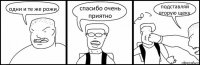 одни и те же рожи спасибо очень приятно подставляй вторую щеку