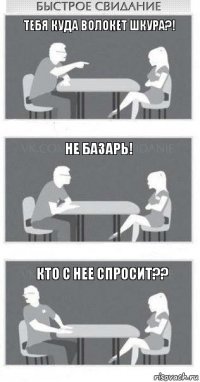 Тебя куда волокет шкура?! Не базарь! кто с нее спросит??