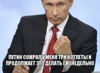  Путин сожрал у меня три котлеты и продолжает это делать еженедельно !