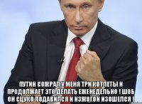  Путин сожрал у меня три котлеты и продолжает это делать еженедельно ! Шоб он сцуко подавился и изжогой изошелся !