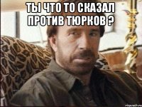 ТЫ ЧТО ТО СКАЗАЛ ПРОТИВ ТЮРКОВ ? 