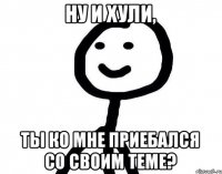 Ну и хули, Ты ко мне приебался со своим теме?