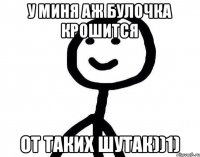 У миня аж булочка крошится От таких шутак))1)