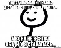 подарила малiй лiхвика дiзайнерского, сама робила... а вона не взяла( обiдно, я старалась...