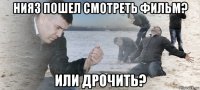 нияз пошел смотреть фильм? или дрочить?