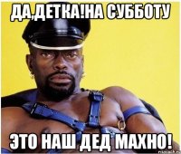 Да,детка!на субботу это наш дед махно!