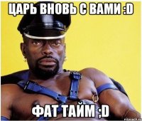 ЦАРЬ ВНОВЬ С ВАМИ :D Фат тайм ;D