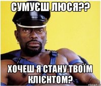 сумуєш люся?? хочеш я стану твоїм клієнтом?