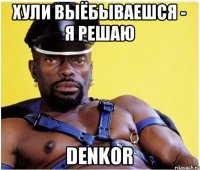 Хули выёбываешся - я решаю Denkor