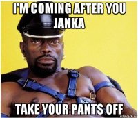 i'm coming after you janka take your pants off