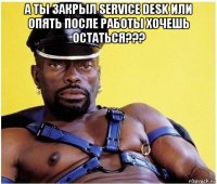 а ты закрыл service desk или опять после работы хочешь остаться??? 