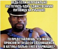 ведь если неправильно застегнуть одну единственную пуговицу на рубашке , то представляешь, что может произойти тогда со свалявшейся в катуны палью у неё в кармашке?