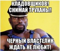 кладовщиков! снимай труханы! черный властелин ждать не любит!