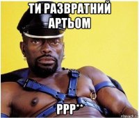 ти развратний артьом ррр**