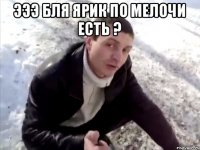 Эээ бля Ярик по мелочи есть ? 