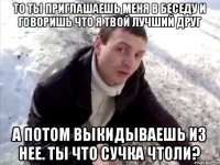 То ты приглашаешь меня в беседу и говоришь что я твой лучший друг А потом выкидываешь из нее. Ты что сучка чтоли?