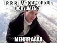 тыыы пахходу хочешь ослушаться меняя аааа