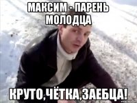 Максим - парень молодца круто,чётка,заебца!