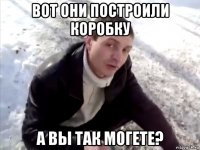 Вот они построили коробку а вы так могете?