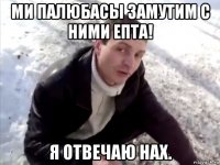 Ми Палюбасы замутим с ними епта! Я отвечаю нах.