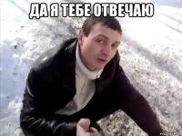 Да я тебе отвечаю 