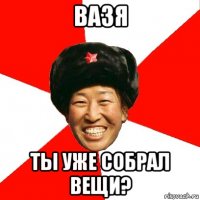 Вазя Ты уже собрал вещи?