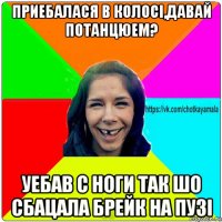 приебалася в колосі,давай потанцюем? уебав с ноги так шо сбацала брейк на пузі