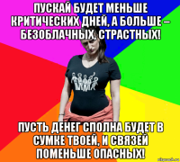 пускай будет меньше критических дней, а больше – безоблачных, страстных! пусть денег сполна будет в сумке твоей, и связей поменьше опасных!