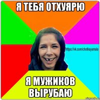 я тебя отхуярю я мужиков вырубаю