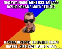 подруга малої мене вже заїбала вєчно хльба з мого стакана я вчора вечором по пьяні в нього настяв , нічо буде падло знать