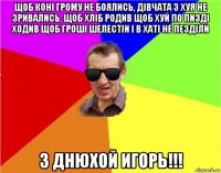 щоб конi грому не боялись, дiвчата з хуя не зривались, щоб хлiб родив щоб хуй по пиздi ходив щоб грошi шелестiи i в хатi не пездiли з днюхой игорь!!!