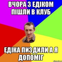 Вчора з Едіком пішли в клуб Едіка пиздили а я допоміг