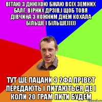 Вітаю з днюхою бжаю всіх земних балг, вірних дрзів,і щоб товя дівчина з кожним днем кохала більше і більше))))) Тут ше пацани з 2фА прівєт передають і питаються де і коли 20 грам пити будем