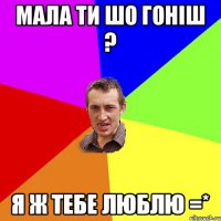 Мала ти шо Гоніш ? Я ж тебе люблю =*