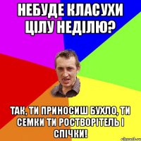 небуде класухи цілу неділю? так, ти приносиш бухло, ти семки ти ростворітель і спічки!