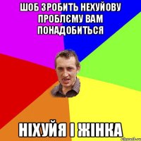 шоб зробить нехуйову проблєму вам понадобиться ніхуйя і жінка