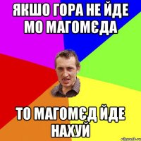 якшо гора не йде мо Магомєда то магомєд йде нахуй