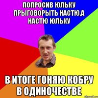 Попросив Юльку прыговорыть Настю,а Настю Юльку В ИТОГЕ ГОНЯЮ КОБРУ В ОДИНОЧЕСТВЕ