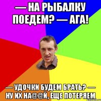 — На рыбалку поедем? — Ага! — Удочки будем брать? — Ну их на@@й, еще потеряем