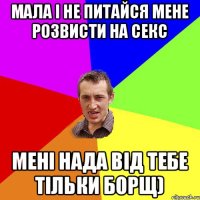 Мала і не питайся мене розвисти на секс мені нада від тебе тільки борщ)